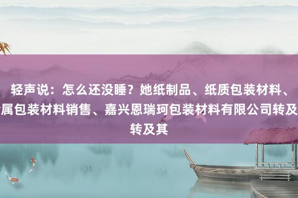轻声说:怎么还没睡?她纸制品、纸质包装材料、金属包装材料销售、嘉兴恩瑞珂包装材料有限公司转及其