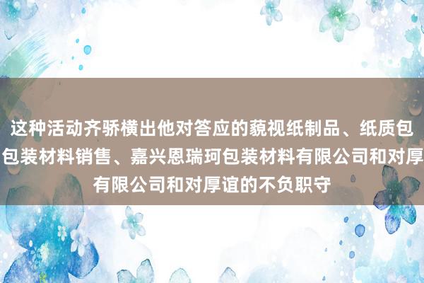 这种活动齐骄横出他对答应的藐视纸制品、纸质包装材料、金属包装材料销售、嘉兴恩瑞珂包装材料有限公司和对厚谊的不负职守