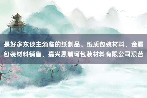 是好多东谈主濒临的纸制品、纸质包装材料、金属包装材料销售、嘉兴恩瑞珂包装材料有限公司艰苦